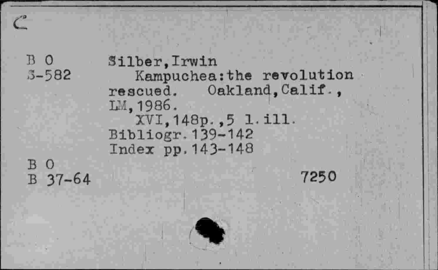 ﻿13 0 3-582	Silber,Irwin Kampuchea:the revolution rescued. Oakland,Calif-, DI, 1986. XVI,148p. ,5 1.ill-Bibliogr.139-142 Index pp.143-148
B 0 B 37-64	7250